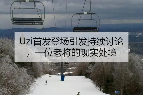 Uzi首发登场引发持续讨论，一位老将的现实处境